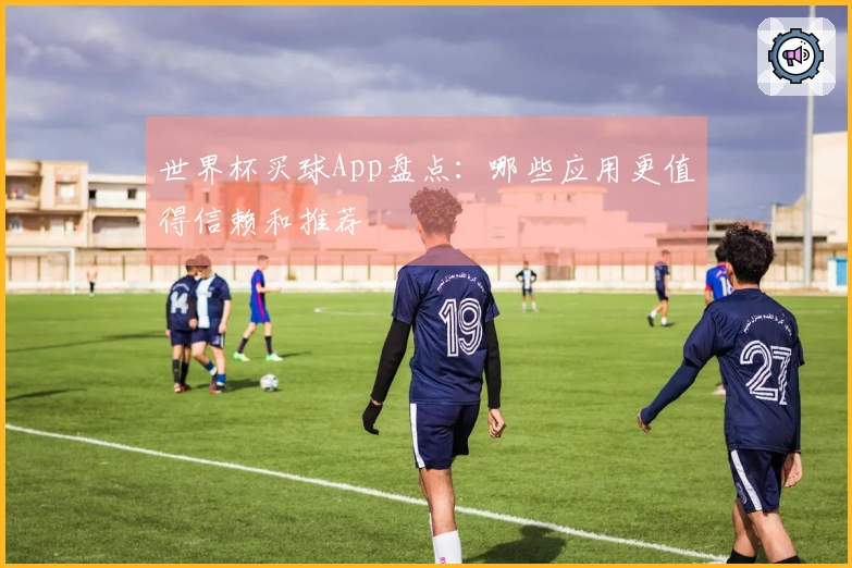 世界杯买球App盘点：哪些应用更值得信赖和推荐