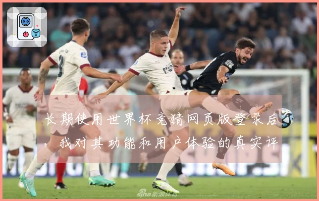 长期使用世界杯竞猜网页版登录后，我对其功能和用户体验的真实评价