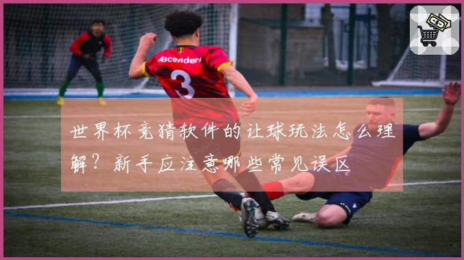 世界杯竞猜软件的让球玩法怎么理解？新手应注意哪些常见误区